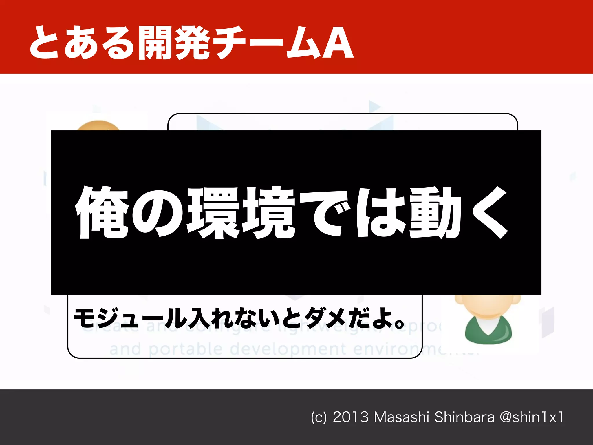 とある開発チームA
(c) 2013 Masashi Shinbara @shin1x1
あれ？動かない。
何か変なコード書いた？
こっちは動いてるよ。
モジュール入れないとダメだよ。
俺の環境では動く
 