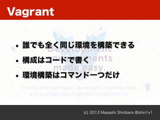 Vagrant
(c) 2013 Masashi Shinbara @shin1x1
• 誰でも全く同じ環境を構築できる
• 構成はコードで書く
• 環境構築はコマンド一つだけ
 