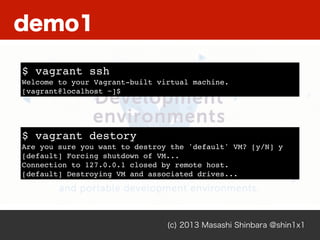 (c) 2013 Masashi Shinbara @shin1x1
$ vagrant ssh
Welcome to your Vagrant-built virtual machine.
[vagrant@localhost ~]$
$ vagrant destory
Are you sure you want to destroy the 'default' VM? [y/N] y
[default] Forcing shutdown of VM...
Connection to 127.0.0.1 closed by remote host.
[default] Destroying VM and associated drives...
demo1
 