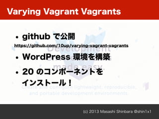 Varying Vagrant Vagrants
(c) 2013 Masashi Shinbara @shin1x1
• github で公開
https://github.com/10up/varying-vagrant-vagrants
• WordPress 環境を構築
• 20 のコンポーネントを
インストール！
 