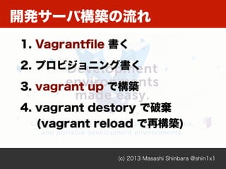 開発サーバ構築の流れ
(c) 2013 Masashi Shinbara @shin1x1
1. Vagrantﬁle 書く
2. プロビジョニング書く
3. vagrant up で構築
4. vagrant destory で破棄
(vagrant reload で再構築)
 