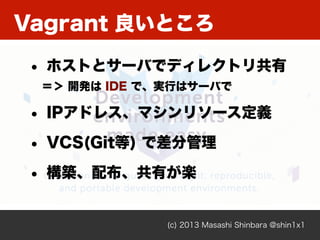 Vagrant 良いところ
(c) 2013 Masashi Shinbara @shin1x1
• ホストとサーバでディレクトリ共有
＝＞ 開発は IDE で、実行はサーバで
• IPアドレス、マシンリソース定義
• VCS(Git等) で差分管理
• 構築、配布、共有が楽
 