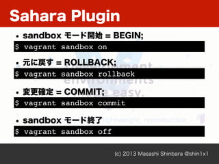 Sahara Plugin
(c) 2013 Masashi Shinbara @shin1x1
$ vagrant sandbox on
• sandbox モード開始 = BEGIN;
$ vagrant sandbox rollback
• 元に戻す = ROLLBACK;
$ vagrant sandbox commit
• 変更確定 = COMMIT;
$ vagrant sandbox off
• sandbox モード終了
 