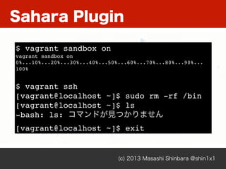 Sahara Plugin
(c) 2013 Masashi Shinbara @shin1x1
$ vagrant sandbox on
vagrant sandbox on
0%...10%...20%...30%...40%...50%...60%...70%...80%...90%...
100%
$ vagrant ssh
[vagrant@localhost ~]$ sudo rm -rf /bin
[vagrant@localhost ~]$ ls
-bash: ls: コマンドが見つかりません
[vagrant@localhost ~]$ exit
 
