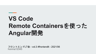 VS Code
Remote Containersを使った
Angular開発
フロントエンドLT会 - vol.3 #frontendlt - 2021/06
honma12345
 