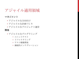 アジャイル適用領域
マネジメント

• アジャイルな方向付け
• アジャイルな計画づくり
• アジャイルなプロジェクト運営
開発
• アジャイルなプログラミング
•
•
•
•

ユニットテスト
リファクタリング
テスト駆動開発
継続的インテグレーション

 