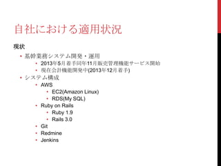 自社における適用状況
現状

• 基幹業務システム開発・運用
• 2013年5月着手同年11月販売管理機能サービス開始
• 現在会計機能開発中(2013年12月着手)

• システム構成
• AWS
• EC2(Amazon Linux)
• RDS(My SQL)
• Ruby on Rails
• Ruby 1.9
• Rails 3.0
• Git
• Redmine
• Jenkins

 