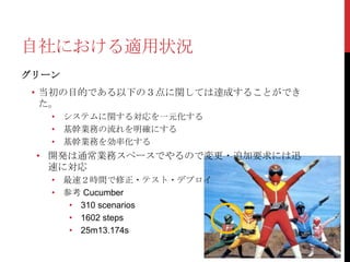 自社における適用状況
グリーン

• 当初の目的である以下の３点に関しては達成することができ
た。
• システムに関する対応を一元化する
• 基幹業務の流れを明確にする
• 基幹業務を効率化する

• 開発は通常業務スペースでやるので変更・追加要求には迅
速に対応
• 最速２時間で修正・テスト・デプロイ
• 参考 Cucumber
• 310 scenarios
• 1602 steps
• 25m13.174s

 