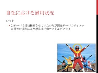 自社における適用状況
レッド

• CIサーバは当初稼働させていたのだが開発サーバのディスク
容量等の問題により現在は手動テスト＆デプロイ

 