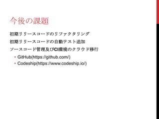 今後の課題
初期リリースコードのリファクタリング

初期リリースコードの自動テスト追加
ソースコード管理及びCI環境のクラウド移行
• GitHub(https://github.com/)
• Codeship(https://www.codeship.io/)

 