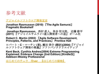 参考文献
アジャイルソフトウエア開発宣言
Jonathan Rasmusson (2010) 『The Agile Samurai』
Pragmatic Bookshelf
Jonathan Rasmusson、西村 直人、角谷 信太郎、 近藤 修平
(2011) 『アジャイルサムライ−達人開発者への道』 オーム社
Robert C. Martin (2002) 『Agile Software Development,
Principles, Patterns, and Practices』 Prentice Hall
ロバート・C・マーチン (著), 瀬谷 啓介 (翻訳)(2004)『アジャイ
ルソフトウェア開発の奥義』ソフトバンククリエイティブ
Kent Beck, Cynthia Andres(2004) Extreme Programming
Explained: Embrace Change (2nd Edition) [Kindle版]
Addison-Wesley Professional
はじめてのチュウ 侍ver

【はじめての接吻】

 