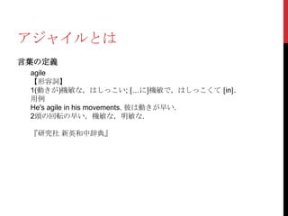 アジャイルとは
言葉の定義
agile
【形容詞】
1(動きが)機敏な，はしっこい; 〔…に〕機敏で，はしっこくて 〔in〕.
用例
He's agile in his movements. 彼は動きが早い.
2頭の回転の早い，機敏な，明敏な.
『研究社 新英和中辞典』

 