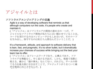 アジャイルとは
ソフトウエアエンジニアリングの定義
Agile is a way of developing software that reminds us that
although computers run the code, it’s people who create and
maintain it.
(「アジャイル」はソフトウエアの開発の進め方の一つだ。ア
ジャイルなソフトウエア開発が私たちに言い聞かせていることは、
コードを実行するのはコンピュータかもしれないが、そのコード
を生み出し、保守するのは私たち人間なんだということだ。)
It’s a framework, attitude, and approach to software delivery that
is lean, fast, and pragmatic. It’s no silver bullet, but it dramatically
increase your chances of success while bringing out the best your
team has to offer.
(「アジャイル」はフレームワークであり、心構えであり、ソフ
トウエアを無駄なく、早く届ける手法だ。しかも、現場で実際に
使える。確かに「銀の弾丸」なんてない。けれども、チームの持
てる力を最大限に引き出すことで、プロジェクトがうまくいく確
率を格段に向上させるんだ。)

 