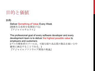 目的と価値
目的
Deliver Something of Value Every Week
(価値ある成果を毎週届ける)
『アジャイルサムライ』

The professional goal of every software developer and every
development team is to deliver the highest possible value to
employers and customers
(プロの開発者のゴールは、可能な限り高品質の製品を雇い主や
顧客に納品することである。)
『アジャイルソフトウエア開発の奥義』

 