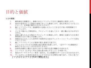 目的と価値
１２の原則
顧客満足を最優先し、価値のあるソフトウェアを早く継続的に提供します。
要求の変更はたとえ開発の後期であっても歓迎します。変化を味方につけること
によって、お客様の競争力を引き上げます。
3.
動くソフトウェアを、2-3週間から2-3ヶ月というできるだけ短い時間間隔でリ
リースします。
4.
ビジネス側の人と開発者は、プロジェクトを通して日々一緒に働かなければなり
ません。
5.
意欲に満ちた人々を集めてプロジェクトを構成します。環境と支援を与え仕事が
無事終わるまで彼らを信頼します。
6.
情報を伝えるもっとも効率的で効果的な方法はフェイス・トゥ・フェイスで話を
することです。
7.
動くソフトウェアこそが進捗の最も重要な尺度です。
8.
アジャイル･プロセスは持続可能な開発を促進します。一定のペースを継続的に
維持できるようにしなければなりません。
9.
技術的卓越性と優れた設計に対する不断の注意が機敏さを高めます。
10.
シンプルさ（ムダなく作れる量を最大限にすること）が本質です。
11.
最良のアーキテクチャ・要求・設計は、自己組織的なチームから生み出されます。
12.
チームがもっと効率を高めることができるかを定期的に振り返り、それに基づい
て自分たちのやり方を最適に調整します。
『アジャイルソフトウエア開発宣言』
1.
2.

 