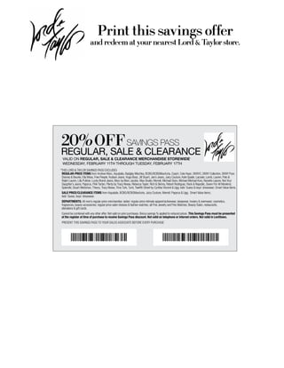 Print this savings offer
                          and redeem at your nearest Lord & Taylor store.




 20%OFF sAVINGs PAss
regular, sale & clearance
  Valid on regular, sale & clearance merchandise storewide*
  wednesday, february 11th through tuesday, february 17th
*This LORD & TAYLOR sAvings PAss excLuDes
 regular-price items from Andrew Marc, Aquatalia, Badgley Mischka, BcBg/BcBgMaxAzria, coach, cole haan, DKnYc, DKnY collection, DKnY Pure,
 Dooney & Bourke, ella Moss, Free People, hudson Jeans, hugo Boss, Jill stuart, Joe’s Jeans, Juicy couture, Kate spade, Lacoste, Lamb, Lauren, Polo &
 Ralph Lauren, Lilly Pulitzer, Lucky Brand Jeans, Marc by Marc Jacobs, Max studio, Merrell, Michael stars, Michael Michael Kors, nanette Lepore, not Your
 Daughter’s Jeans, Papyrus, Pink Tartan, Plenty by Tracy Reese, Rebecca Taylor, Rich & skinny, Robert Rodriguez, Rock & Republic, seven For All Mankind,
 splendid, stuart Weitzman, Theory, Tracy Reese, Trina Turk, Tumi, Twelfth street by cynthia vincent & ugg; kids’ guess & boys’ dresswear; smart value items.
 sale price/clearance items from Aquatalia, BcBg/BcBgMaxAzria, Juicy couture, Merrell, Papyrus & ugg; smart value items;
 kids’ guess, boys’ dresswear.
 Departments: All men’s regular-price merchandise; ladies’ regular-price intimate apparel/activewear, sleepwear, hosiery & swimwear; cosmetics,
 fragrances, beauty accessories; regular-price salon dresses & fashion watches; all Fine Jewelry and Fine Watches; Beauty salon, restaurants,
 alterations & gift cards.
 cannot be combined with any other offer. not valid on prior purchases. Bonus savings % applied to reduced prices. this savings pass must be presented
 at the register at time of purchase to receive savings pass discount. not valid on telephone or internet orders. not valid in levittown.
 PResenT This sAvings PAss TO YOuR sALes AssOciATe BeFORe eveRY PuRchAse




       00016055C212011191                                                                00020057C212012645
 