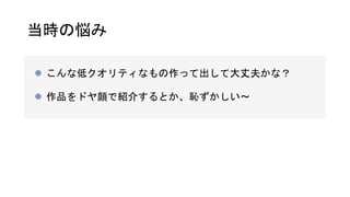 当時の悩み
 こんな低クオリティなもの作って出して大丈夫かな？
 作品をドヤ顔で紹介するとか、恥ずかしい〜
 