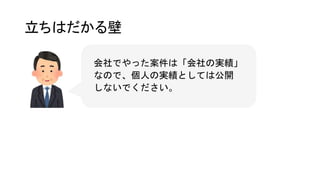 立ちはだかる壁
会社でやった案件は「会社の実績」
なので、個人の実績としては公開
しないでください。
 