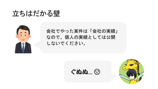 立ちはだかる壁
ぐぬぬ… 😩
会社でやった案件は「会社の実績」
なので、個人の実績としては公開
しないでください。
 