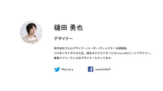 樋田 勇也
デザイナー
制作会社でWebデザイナー/コーダー/ディレクターを経験後、
2016年にサイボウズ入社。現在はクラウドサービスkintoneのUX / UI デザイナー。
複業でフリーランスのデザイナーもやってます。
@toi_toi_y yuya.toida.9
 