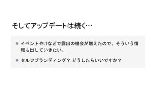 そしてアップデートは続く…
 イベントやLTなどで露出の機会が増えたので、そういう情
報も出していきたい。
 セルフブランディング？ どうしたらいいですか？
 