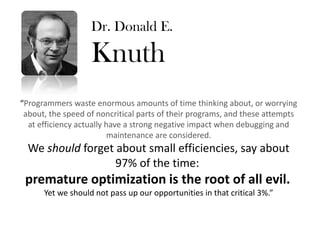 Dr. Donald E.

                   Knuth
“Programmers waste enormous amounts of time thinking about, or worrying
 about, the speed of noncritical parts of their programs, and these attempts
  at efficiency actually have a strong negative impact when debugging and
                          maintenance are considered.
  We should forget about small efficiencies, say about
                   97% of the time:
 premature optimization is the root of all evil.
      Yet we should not pass up our opportunities in that critical 3%.”
 