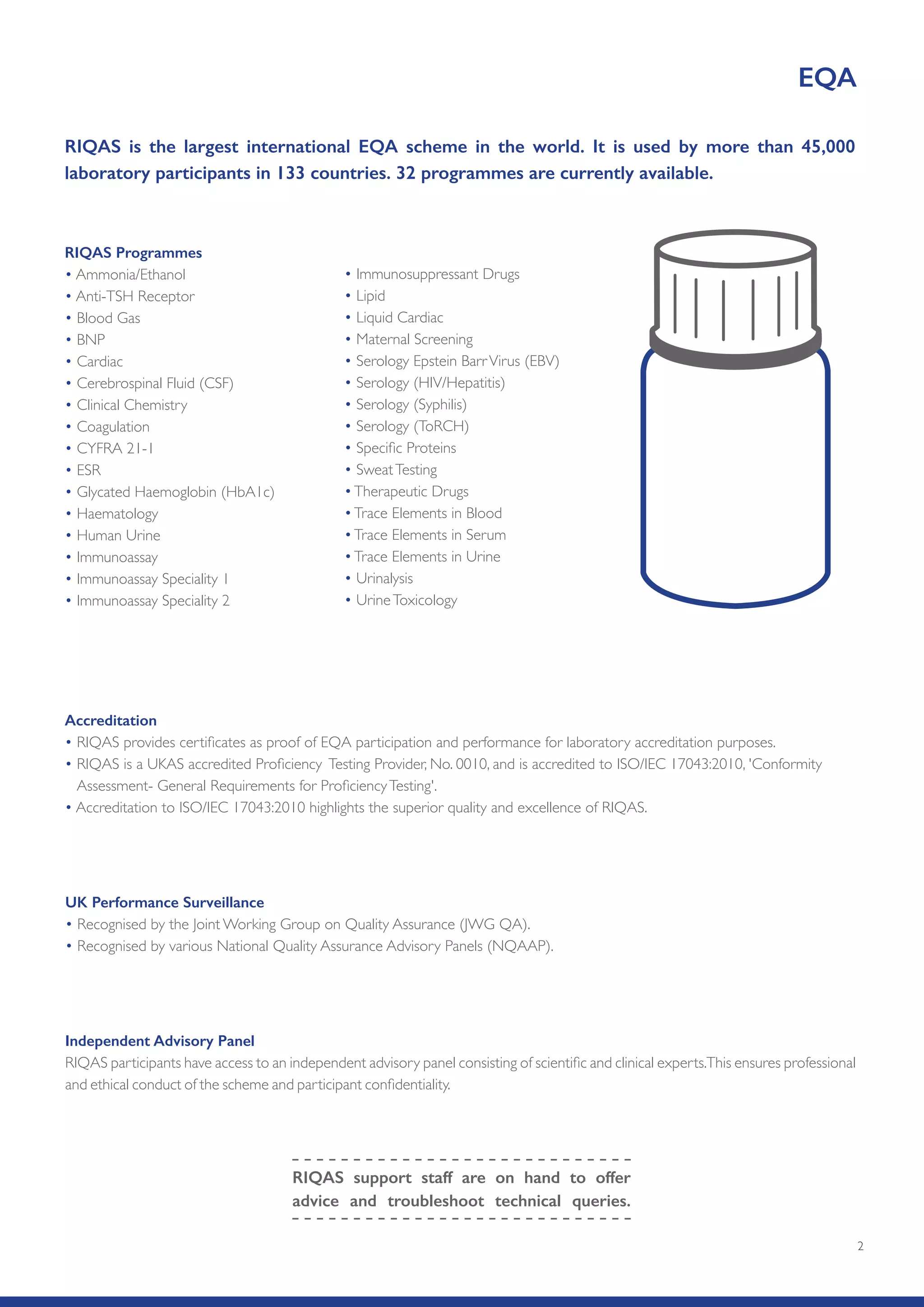 2
RIQAS is the largest international EQA scheme in the world. It is used by more than 45,000
laboratory participants in 133 countries. 32 programmes are currently available.
Accreditation
• RIQAS provides certificates as proof of EQA participation and performance for laboratory accreditation purposes.
• RIQAS is a UKAS accredited Proficiency Testing Provider, No. 0010, and is accredited to ISO/IEC 17043:2010, 'Conformity
Assessment- General Requirements for ProficiencyTesting'.
• Accreditation to ISO/IEC 17043:2010 highlights the superior quality and excellence of RIQAS.
Independent Advisory Panel
RIQAS participants have access to an independent advisory panel consisting of scientific and clinical experts.This ensures professional
and ethical conduct of the scheme and participant confidentiality.
EQA
RIQAS support staff are on hand to offer
advice and troubleshoot technical queries.
RIQAS Programmes
• Ammonia/Ethanol
• Anti-TSH Receptor
• Blood Gas
• BNP
• Cardiac
• Cerebrospinal Fluid (CSF)
• Clinical Chemistry
• Coagulation
• CYFRA 21-1
• ESR
• Glycated Haemoglobin (HbA1c)
• Haematology
• Human Urine
• Immunoassay
• Immunoassay Speciality 1
• Immunoassay Speciality 2
• Immunosuppressant Drugs
• Lipid
• Liquid Cardiac
• Maternal Screening
• Serology Epstein BarrVirus (EBV)
• Serology (HIV/Hepatitis)
• Serology (Syphilis)
• Serology (ToRCH)
• Specific Proteins
• SweatTesting
•Therapeutic Drugs
•Trace Elements in Blood
•Trace Elements in Serum
•Trace Elements in Urine
• Urinalysis
• UrineToxicology
UK Performance Surveillance
• Recognised by the Joint Working Group on Quality Assurance (JWG QA).
• Recognised by various National Quality Assurance Advisory Panels (NQAAP).
 