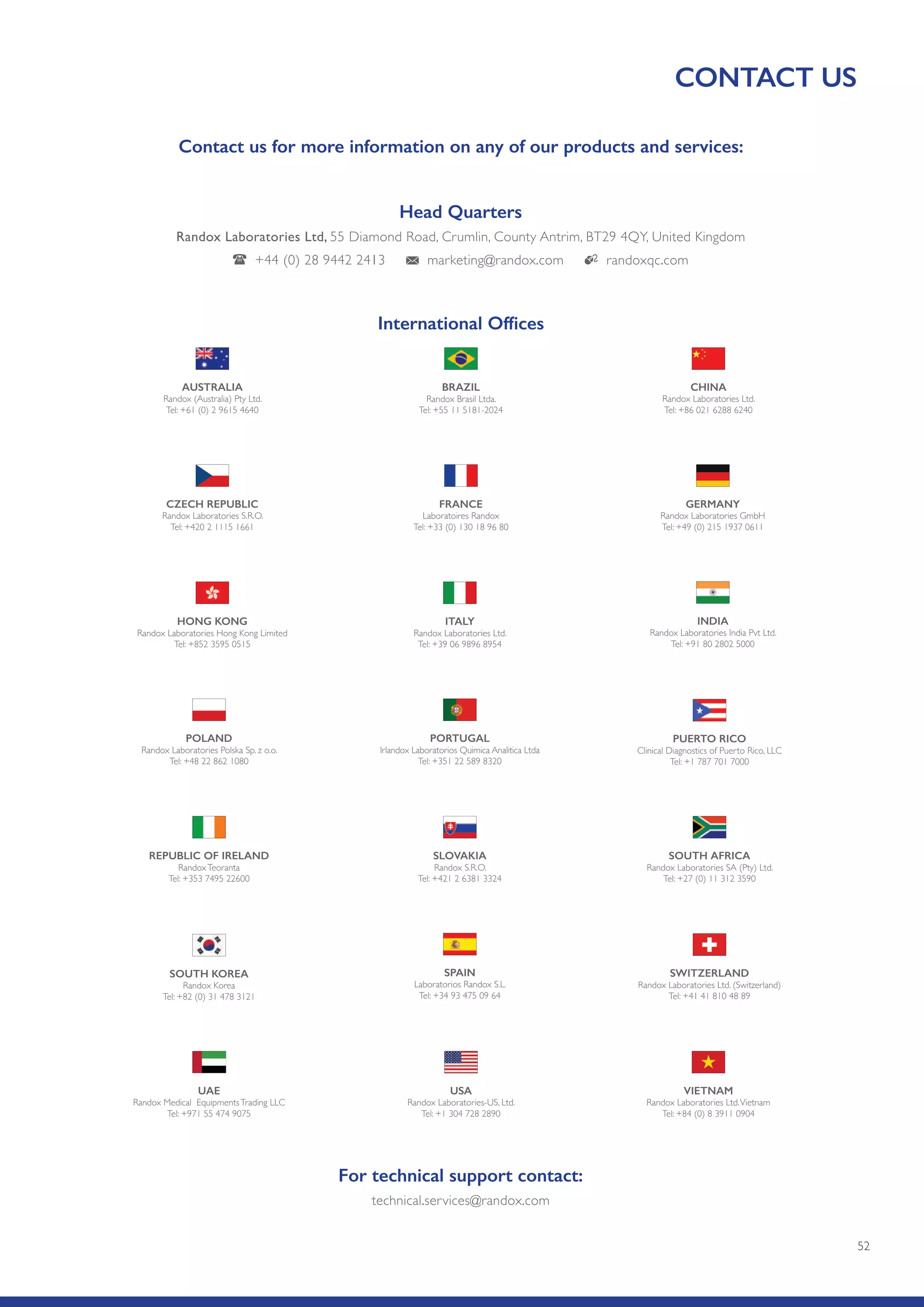 52
CONTACT US
For technical support contact:
technical.services@randox.com
Head Quarters
Randox Laboratories Ltd, 55 Diamond Road, Crumlin, County Antrim, BT29 4QY, United Kingdom
+44 (0) 28 9442 2413 marketing@randox.com randoxqc.com
Contact us for more information on any of our products and services:
PORTUGAL
Irlandox Laboratorios Quimica Analitica Ltda
Tel: +351 22 589 8320
PUERTO RICO
Clinical Diagnostics of Puerto Rico, LLC
Tel: +1 787 701 7000
POLAND
Randox Laboratories Polska Sp. z o.o.
Tel: +48 22 862 1080
ITALY
Randox Laboratories Ltd.
Tel: +39 06 9896 8954
INDIA
Randox Laboratories India Pvt Ltd.
Tel: +91 80 2802 5000
HONG KONG
Randox Laboratories Hong Kong Limited
Tel: +852 3595 0515
SLOVAKIA
Randox S.R.O.
Tel: +421 2 6381 3324
SOUTH AFRICA
Randox Laboratories SA (Pty) Ltd.
Tel: +27 (0) 11 312 3590
REPUBLIC OF IRELAND
RandoxTeoranta
Tel: +353 7495 22600
FRANCE
Laboratoires Randox
Tel: +33 (0) 130 18 96 80
GERMANY
Randox Laboratories GmbH
Tel: +49 (0) 215 1937 0611
CZECH REPUBLIC
Randox Laboratories S.R.O.
Tel: +420 2 1115 1661
SPAIN
Laboratorios Randox S.L.
Tel: +34 93 475 09 64
SWITZERLAND
Randox Laboratories Ltd. (Switzerland)
Tel: +41 41 810 48 89
SOUTH KOREA
Randox Korea
Tel: +82 (0) 31 478 3121
USA
Randox Laboratories-US, Ltd.
Tel: +1 304 728 2890
VIETNAM
Randox Laboratories Ltd.Vietnam
Tel: +84 (0) 8 3911 0904
UAE
Randox Medical EquipmentsTrading LLC
Tel: +971 55 474 9075
BRAZIL
Randox Brasil Ltda.
Tel: +55 11 5181-2024
CHINA
Randox Laboratories Ltd.
Tel: +86 021 6288 6240
AUSTRALIA
Randox (Australia) Pty Ltd.
Tel: +61 (0) 2 9615 4640
International Offices
 