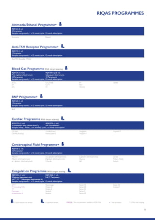 30
RIQAS PROGRAMMES
Ammonia/Ethanol Programme+
RQ9164 (2 ml)
2 Parameters
Samples every month, 1 x 12 month cycle, 12 month subscription
Ammonia Ethanol
Anti-TSH Receptor Programme+
RQ9174 (1 ml)
1 Parameter
Samples every month, 1 x 12 month cycle, 12 month subscription
Anti-TSH Receptor (TRAb)
pCO2
pH
pO2
CO2
(Total)
Ca++
Cl-
K+
Na+
Glucose
Lactate
Blood Gas Programme With target scoring
RQ9134 (1.8 ml)
First registered instrument
10 Parameters
RQ9134/A (1.8 ml)
Subsequent instruments
10 Parameters
Samples every month, 1 x 12 month cycle, 12 month subscription
BNP Programme+
RQ9165 (1 ml)
1 Parameter
BNP
Samples every month, 1 x 12 month cycle, 12 month subscription
Cerebrospinal Fluid Programme+
Albumin
Albumin (electrophoresis)
α-1-globulin (electrophoresis)
α-2-globulin (electrophoresis)
β-globulin (electrophoresis)
Chloride
γ-globulin (electrophoresis)
Glucose
IgG
Lactate
Protein (Total)
Sodium
RQ9168 (3 ml)
12 Parameters
Samples every month, 1 x 12 month cycle, 12 month subscription
Cardiac Programme With target scoring
CK,Total
CK-MB (Activity)
CK-MB (Mass)
Homocysteine
Myoglobin
Troponin I
TroponinT
RQ9127/a (1 ml)
2 Parameters only (choose from 7)
RQ9127/b (1 ml)
Full 7 Parameters
Samples every 2 weeks, 2 x 6 monthly cycles, 12 month subscription
aPTT
PT (including INR)
TT
Fibrinogen
Antithrombin III
Plasminogen
Protein C
Protein S
Factor II
FactorV
FactorVII
FactorVIII
Factor IX
Factor X
Factor XI
Factor XII
D-dimer*
Coagulation Programme With target scoring
RQ9135/a (1 ml)
5 Selected parameters only
(aPTT, PT,TT, Fibrinogen,Antithrombin III)
RQ9135/b (1 ml)
Full 17 Parameters
Samples every month, 1 x 12 month cycle, 12 month subscription
* = Pilot study ongoing+ = Not accreditedPURPLE =The only parameters available on RQ9135/a= Liquid ready-to-use samples = Lyophilised samples
 