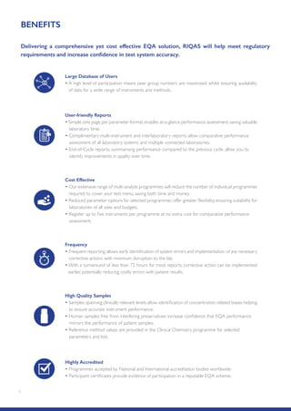 1
BENEFITS
Delivering a comprehensive yet cost effective EQA solution, RIQAS will help meet regulatory
requirements and increase confidence in test system accuracy.
Large Database of Users
• A high level of participation means peer group numbers are maximised whilst ensuring availability
of data for a wide range of instruments and methods.
High Quality Samples
• Samples spanning clinically relevant levels allow identification of concentration related biases helping
to ensure accurate instrument performance.
• Human samples free from interfering preservatives increase confidence that EQA performance
mirrors the performance of patient samples.
• Reference method values are provided in the Clinical Chemistry programme for selected
parameters and lots.
User-friendly Reports
• Simple,one page per parameter format,enables at-a-glance performance assessment,saving valuable
laboratory time.
• Complimentary multi-instrument and interlaboratory reports allow comparative performance
assessment of all laboratory systems and multiple connected laboratories.
• End-of-Cycle reports, summarising performance compared to the previous cycle, allow you to
identify improvements in quality over time.
Cost Effective
• Our extensive range of multi-analyte programmes will reduce the number of individual programmes
required to cover your test menu, saving both time and money.
• Reduced parameter options for selected programmes offer greater flexibility, ensuring suitability for
laboratories of all sizes and budgets.
• Register up to five instruments per programme at no extra cost for comparative performance
assessment.
Frequency
• Frequent reporting allows early identification of system errors and implementation of any necessary
corrective actions with minimum disruption to the lab.
• With a turnaround of less than 72 hours for most reports, corrective action can be implemented
earlier, potentially reducing costly errors with patient results.
Highly Accredited
• Programmes accepted by National and International accreditation bodies worldwide.
• Participant certificates provide evidence of participation in a reputable EQA scheme.
 