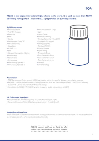 2
RIQAS is the largest international EQA scheme in the world. It is used by more than 45,000
laboratory participants in 133 countries. 32 programmes are currently available.
Accreditation
• RIQAS provides certificates as proof of EQA participation and performance for laboratory accreditation purposes.
• RIQAS is a UKAS accredited Proficiency Testing Provider, No. 0010, and is accredited to ISO/IEC 17043:2010, 'Conformity
Assessment- General Requirements for ProficiencyTesting'.
• Accreditation to ISO/IEC 17043:2010 highlights the superior quality and excellence of RIQAS.
Independent Advisory Panel
RIQAS participants have access to an independent advisory panel consisting of scientific and clinical experts.This ensures professional
and ethical conduct of the scheme and participant confidentiality.
EQA
RIQAS support staff are on hand to offer
advice and troubleshoot technical queries.
RIQAS Programmes
• Ammonia/Ethanol
• Anti-TSH Receptor
• Blood Gas
• BNP
• Cardiac
• Cerebrospinal Fluid (CSF)
• Clinical Chemistry
• Coagulation
• CYFRA 21-1
• ESR
• Glycated Haemoglobin (HbA1c)
• Haematology
• Human Urine
• Immunoassay
• Immunoassay Speciality 1
• Immunoassay Speciality 2
• Immunosuppressant Drugs
• Lipid
• Liquid Cardiac
• Maternal Screening
• Serology Epstein BarrVirus (EBV)
• Serology (HIV/Hepatitis)
• Serology (Syphilis)
• Serology (ToRCH)
• Specific Proteins
• SweatTesting
•Therapeutic Drugs
•Trace Elements in Blood
•Trace Elements in Serum
•Trace Elements in Urine
• Urinalysis
• UrineToxicology
UK Performance Surveillance
• Recognised by the Joint Working Group on Quality Assurance (JWG QA).
• Recognised by various National Quality Assurance Advisory Panels (NQAAP).
 