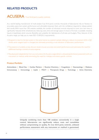 49
As a world leading manufacturer of multi-analyte true third party controls, thousands of laboratories rely on Randox to
accurately assess test system performance and ultimately empower them with the confidence required to release patient
test results. With more than 390 analytes available, the number of individual controls required to cover your test menu is
significantly reduced while simultaneously reducing costs, time and storage space. A choice of formats is available, including
liquid or lyophilised, which ensures flexibility and suitability for laboratories of all sizes and budgets. Many features of the
Acusera range can help you to meet ISO 15189:2012 requirements:
• Designed to react to the test system in the same manner as a patient sample, helping to reduce inconvenient shifts in QC
results when reagent batch is changed and ultimately providing a true indication of laboratory performance.
• The presence of analytes at key decision levels ensures accurate instrument performance and eliminates the need for
additional low/high controls at extra expense.
• Manufactured independently from any instrument, the Acusera range delivers unbiased performance assessment with any
instrument or method, while eliminating the need for multiple instrument specific controls.
Product Portfolio
Antioxidants | Blood Gas | Cardiac Markers | Routine Chemistry | Coagulation | Haematology | Diabetes
Immunoassay | Immunology | Lipids | POCT | Therapeutic Drugs | Toxicology | Urine Chemistry
True third party quality controlsACUSERA
Uniquely combining more than 100 analytes conveniently in a single
control, laboratories can significantly reduce costs and consolidate
without compromising on quality. As true third party controls, unbiased
performance assessment with any instrument or method is guaranteed.
RELATED PRODUCTS
 