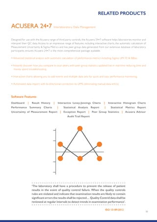 50
Interlaboratory Data ManagementACUSERA 24•7
Designed for use with the Acusera range of third party controls, the Acusera 24•7 software helps laboratories monitor and
interpret their QC data. Access to an impressive range of features, including interactive charts, the automatic calculation of
Measurement Uncertainty  Sigma Metrics and live peer group data generated from our extensive database of laboratory
participants, ensures Acusera 24•7 is the most comprehensive package available.
• Advanced statistical analysis with automatic calculation of performance metrics including; Sigma, UM,TE  %Bias.
• Instantly discover how you compare to your peers with peer group statistics updated live in real-time reducing time and
money spent troubleshooting.
• Interactive charts allowing you to add events and multiple data sets for quick and easy performance monitoring.
• Automated data import with bi-directional connection to LIMS (eliminating manual data entry).
Software Features
Dashboard | Result History | Interactive Levey-Jennings Charts | Interactive Histogram Charts
Performance Summary Charts | Statistical Analysis Report | Statistical Metrics Report
Uncertainty of Measurement Report | Exception Report | Peer Group Statistics | Acusera Advisor
Audit Trail Report
RELATED PRODUCTS
‘The laboratory shall have a procedure to prevent the release of patient
results in the event of quality control failure. When the quality controls
rules are violated and indicate that examination results are likely to contain
significant errors the results shall be rejected… Quality Control data shall be
reviewed at regular intervals to detect trends in examination performance’.
ISO 15189:2012
 