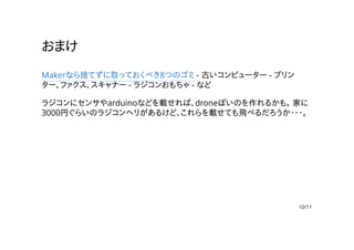 おまけ
Makerなら捨てずに取っておくべき8つのゴミ - 古いコンピューター - プリン
ター、ファクス、スキャナー - ラジコンおもちゃ - など
ラジコンにセンサやarduinoなどを載せれば、droneぽいのを作れるかも。 家に
3000円ぐらいのラジコンヘリがあるけど、これらを載せても飛べるだろうか・・・。
10/11
 