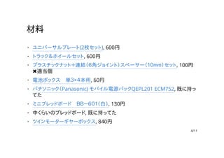 材料
ユニバーサルプレート(2枚セット), 600円
トラック＆ホイールセット, 600円
プラスチックナット＋連結（６角ジョイント）スペーサー（１０ｍｍ）セット, 100円
✖適当個
電池ボックス　単３×４本用, 60円
パナソニック（Panasonic) モバイル電源パックQEPL201 ECM752, 既に持っ
てた
ミニブレッドボード　ＢＢ－６０１（白）, 130円
中くらいのブレッドボード, 既に持ってた
ツインモーターギヤーボックス, 840円
·
·
·
·
·
·
·
·
4/11
 