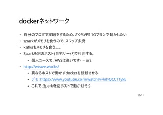 dockerネットワーク
自分のブログで実験をするため、さくらVPS 1Gプランで動かしたい
sparkがメモリを食うので、スワップ多発
kafkaもメモリを食う。。。
Sparkを別のホスト(自宅サーバ)で利用する。
http://weave.works/
·
·
·
·
個人ユースで、AWSは高いです・・・orz-
·
異なるホストで動かすdockerを接続させる
デモ：https://www.youtube.com/watch?v=kihQCCT1ykE
これで、Sparkを別ホストで動かせそう
-
-
-
10/11
 