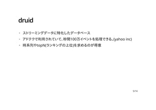 druid
ストリーミングデータに特化したデータベース
アドテクで利用されていて、秒間100万イベントを処理できる。(yahoo inc)
時系列やtopN(ランキングの上位)を求めるのが得意
·
·
·
5/14
 