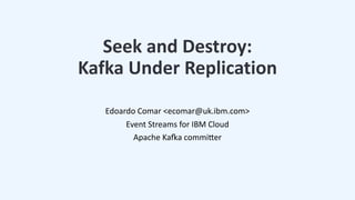 Seek and Destroy:
Kafka Under Replication
Edoardo Comar <ecomar@uk.ibm.com>
Event Streams for IBM Cloud
Apache KaAa commiBer
 