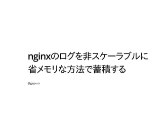 nginxのログを非スケーラブルに
省メモリな方法で蓄積する
@gepuro
 