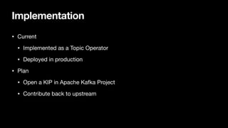 Implementation
• Current
• Implemented as a Topic Operator
• Deployed in production
• Plan
• Open a KIP in Apache Kafka Project
• Contribute back to upstream
 