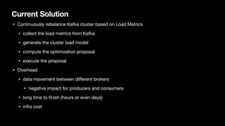 Current Solution
• Continuously rebalance Kafka cluster based on Load Metrics
• collect the load metrics from Kafka
• generate the cluster load model
• compute the optimization proposal
• execute the proposal
• Overhead
• data movement between di
ff
erent brokers
• negative impact for producers and consumers
• long time to
fi
nish (hours or even days)
• infra cost
 