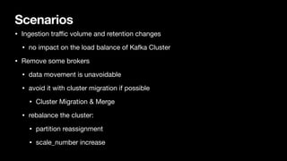 Scenarios
• Ingestion tra
ffi
c volume and retention changes
• no impact on the load balance of Kafka Cluster
• Remove some brokers
• data movement is unavoidable
• avoid it with cluster migration if possible
• Cluster Migration & Merge
• rebalance the cluster:
• partition reassignment
• scale_number increase
 