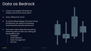 20/03/2024
Data as Bedrock
20/03/2024
Kafka Summit 2024
● Exness is the largest CFD broker by
trading volume and active clients
● Every millisecond counts
● As Exness delved deeper into event-driven
architecture, the need for processing
streaming data became paramount
● Each team had to deal with processing
streaming data on their own, solving all
the problems with:
○ Scalability
○ Fault tolerance
○ State management
○ Security
2
 