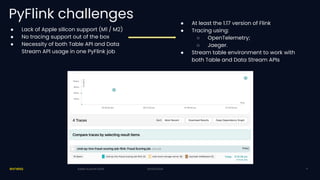 20/03/2024
PyFlink challenges
● Lack of Apple silicon support (M1 / M2)
● No tracing support out of the box
● Necessity of both Table API and Data
Stream API usage in one PyFlink job
20/03/2024
Kafka Summit 2024 9
● At least the 1.17 version of Flink
● Tracing using:
○ OpenTelemetry;
○ Jaeger.
● Stream table environment to work with
both Table and Data Stream APIs
 