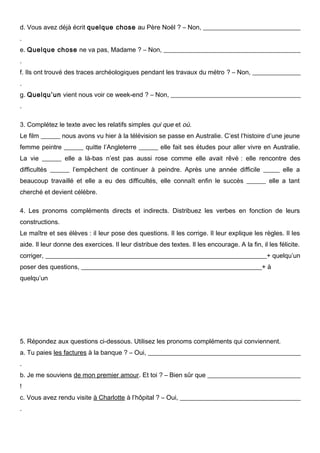 d. Vous avez déjà écrit quelque chose au Père Noël ? – Non, _______________________________
.
e. Quelque chose ne va pas, Madame ? – Non, ___________________________________________
.
f. Ils ont trouvé des traces archéologiques pendant les travaux du métro ? – Non, _______________
.
g. Quelqu’un vient nous voir ce week-end ? – Non, _________________________________________
.
3. Complétez le texte avec les relatifs simples qui que et où.
Le film ______ nous avons vu hier à la télévision se passe en Australie. C’est l’histoire d’une jeune
femme peintre ______ quitte l’Angleterre ______ elle fait ses études pour aller vivre en Australie.
La vie ______ elle a là-bas n’est pas aussi rose comme elle avait rêvé : elle rencontre des
difficultés ______ l’empêchent de continuer à peindre. Après une année difficile _____ elle a
beaucoup travaillé et elle a eu des difficultés, elle connaît enfin le succès ______ elle a tant
cherché et devient célèbre.
4. Les pronoms compléments directs et indirects. Distribuez les verbes en fonction de leurs
constructions.
Le maître et ses élèves : il leur pose des questions. Il les corrige. Il leur explique les règles. Il les
aide. Il leur donne des exercices. Il leur distribue des textes. Il les encourage. A la fin, il les félicite.
corriger, _____________________________________________________________________+ quelqu’un
poser des questions, ________________________________________________________+ à
quelqu’un

5. Répondez aux questions ci-dessous. Utilisez les pronoms compléments qui conviennent.
a. Tu paies les factures à la banque ? – Oui, ________________________________________________
.
b. Je me souviens de mon premier amour. Et toi ? – Bien sûr que _____________________________
!
c. Vous avez rendu visite à Charlotte à l’hôpital ? – Oui, ______________________________________
.

 