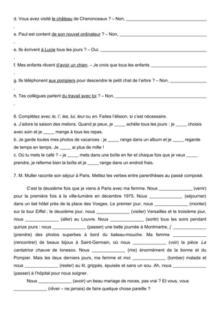 d. Vous avez visité le château de Chenonceaux ? – Non, _____________________________________
.
e. Paul est content de son nouvel ordinateur ? – Non, ________________________________________
.
e. Ils écrivent à Lucie tous les jours ? – Oui. ________________________________________________
.
f. Mes enfants rêvent d’avoir un chien. – Je crois que tous les enfants __________________________
.
g. Ils téléphonent aux pompiers pour descendre le petit chat de l’arbre ? – Non, _________________
.
h. Tes collègues parlent du travail avec toi ? – Non, __________________________________________
.
6. Complétez avec le, l’, les, lui, leur ou en. Faites l’élision, si c’est nécessaire.
a. J’adore la saison des melons. Quand je peux, je _____ achète tous les jours : je _____ choisis
avec soin et je _____ mange à tous les repas.
b. Je garde toutes mes photos de vacances : je _____ range dans un album et je _____ regarde
de temps en temps. Je _____ ai plus de mille !
c. Où tu mets le café ? – je _____ mets dans une boîte en fer et chaque fois que je veux _____
prendre, je referme bien la boîte et je _____ range dans un endroit frais.
7. M. Muller raconte son séjour à Paris. Mettez les verbes entre parenthèses au passé composé.
C’est la deuxième fois que je viens à Paris avec ma femme. Nous _______________ (venir)
pour la première fois à la ville-lumière en décembre 1975. Nous _______________ (séjourner)
dans un bel hôtel près de la place des Vosges. Le premier jour, nous _______________ (monter)
sur la tour Eiffel ; le deuxième jour, nous _______________ (visiter) Versailles et le troisième jour,
nous _______________ (aller) au Louvre. Nous _______________ (sortir) tous les soirs pendant
quinze jours : nous _______________ (passer) une belle journée à Montmartre, j’ _______________
(prendre) des photos superbes à bord du bateau-mouche. Ma femme _______________
(rencontrer) de beaux bijoux à Saint-Germain, où nous _______________ (voir) la pièce La

cantatrice chauve de Ionesco. Nous _______________ (rire) énormément de la bonne et du
Pompier. Mais les deux derniers jours, ma femme et moi _______________ (tomber) malade et
nous _______________ (rester) au lit, grippés, épuisés et sans un sou. Ah, nous _______________
(passer) à l’hôpital pour nous soigner.
Nous _______________ (avoir) un beau mariage de noces, pas vrai ? Et vous, vous
_______________ (rêver – ne jamais) de faire quelque chose pareille ?

 