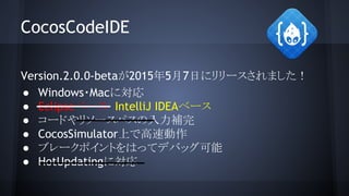CocosCodeIDE
Version.2.0.0-betaが2015年5月7日にリリースされました！
● Windows・Macに対応
● Eclipseベース　IntelliJ IDEAベース
● コードやリソースパスの入力補完
● CocosSimulator上で高速動作
● ブレークポイントをはってデバッグ可能
● HotUpdatingに対応
 