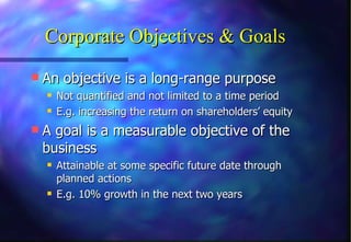 Corporate Objectives & Goals An objective is a long-range purpose  Not quantified and not limited to a time period E.g. increasing the return on shareholders’ equity A goal is a measurable objective of the business Attainable at some specific future date through planned actions E.g. 10% growth in the next two years 