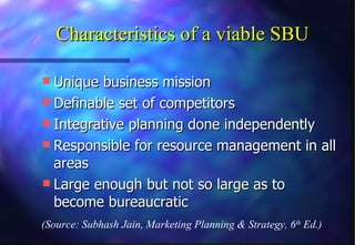 Characteristics of a viable SBU Unique business mission Definable set of competitors Integrative planning done independently Responsible for resource management in all areas Large enough but not so large as to become bureaucratic (Source: Subhash Jain, Marketing Planning & Strategy, 6 th  Ed.) 