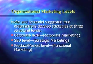 Organizational Marketing Levels Hofer and Schendel suggested that organizations develop strategies at three structural levels: Corporate level—(corporate marketing) SBU level—(Strategic Marketing) Product/Market level—(Functional Marketing) 